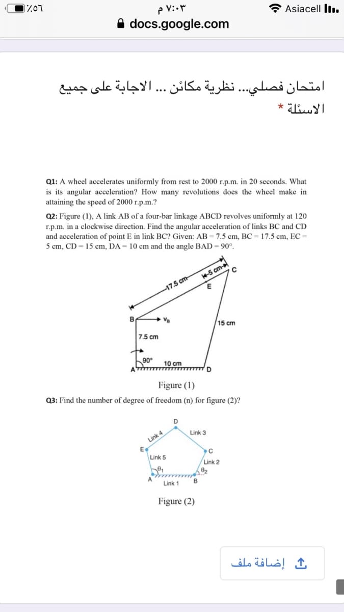 P V:•
A docs.google.com
Asiacell ll.
امتحان فصلي. . . نظرية مكان . الاجابة على جميع
Q1: A wheel accelerates uniformly from rest to 2000 r.p.m. in 20 seconds. What
is its angular acceleration? How many revolutions does the wheel make in
attaining the speed of 2000 r.p.m.?
Q2: Figure (1), A link AB of a four-bar linkage ABCD revolves uniformly at 120
r.p.m. in a clockwise direction. Find the angular acceleration of links BC and CD
and acceleration of point E in link BC? Given: AB= 7.5 cm, BC = 17.5 cm, EC =
5 cm, CD = 15 cm, DA = 10 cm and the angle BAD = 90°.
5 cm
17.5 cm-
Va
15 cm
7.5 cm
90°
10 cm
Figure (1)
Q3: Find the number of degree of freedom (n) for figure (2)?
Link 3
Link 4
Link 5
Link 2
Link 1
Figure (2)
ف إضافة ملف
