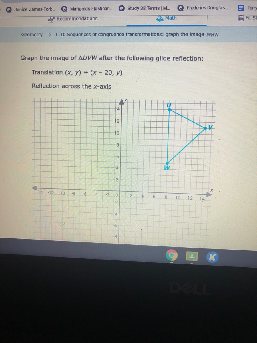 Q Janice James-Forb..
Q Marigolds Flashcar.
Study 38 Terms | M.
O Frederick Douglas...
Terry
Recommendations
Math
E FL St
Geometry
L.10 Sequences of congruence transformations: graph the image WHW
Graph the image of AUVW after the following glide reflection:
Translation (x, y)
- (x - 20, y)
Reflection across the x-axis
AY
14
12
10
W
-14 -12 -10
-8
-6
-4
-2
6.
8
10
12
14
-2
-4
-6
K
DELL
