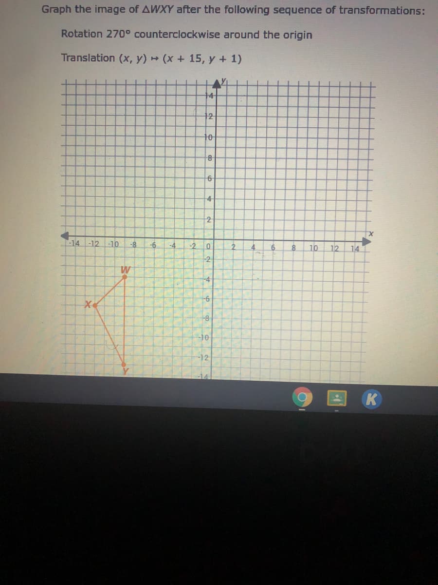Graph the image of AWXY after the following sequence of transformations:
Rotation 270° counterclockwise around the origin
Translation (x, y) (x+ 15, y + 1)
14
12
10
6-
4
-14 -12 -10
-8
-6
-4
-2
2.
12
6
8
10
14
-2
-4
-6
-8
-10
-12
K
