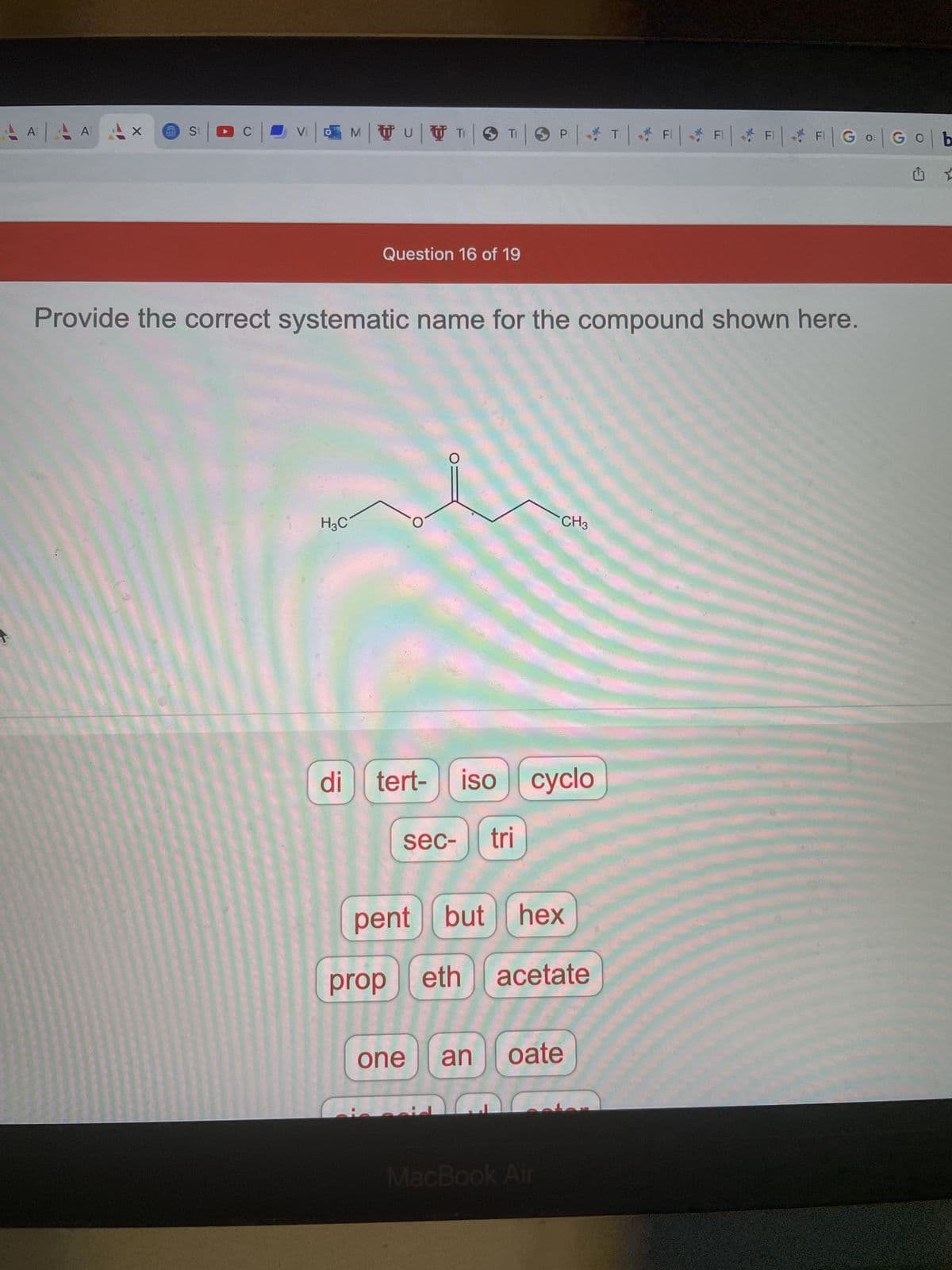 FI
Vi|MU|TIT PT FF F F | Go Gob
AAAAAX
S₁ | DC
Question 16 of 19
Provide the correct systematic name for the compound shown here.
CH3
H3C
O
tert- iso cyclo
sec- tri
pent but hex
di
prop
eth acetate
one an oate
MacBook Air