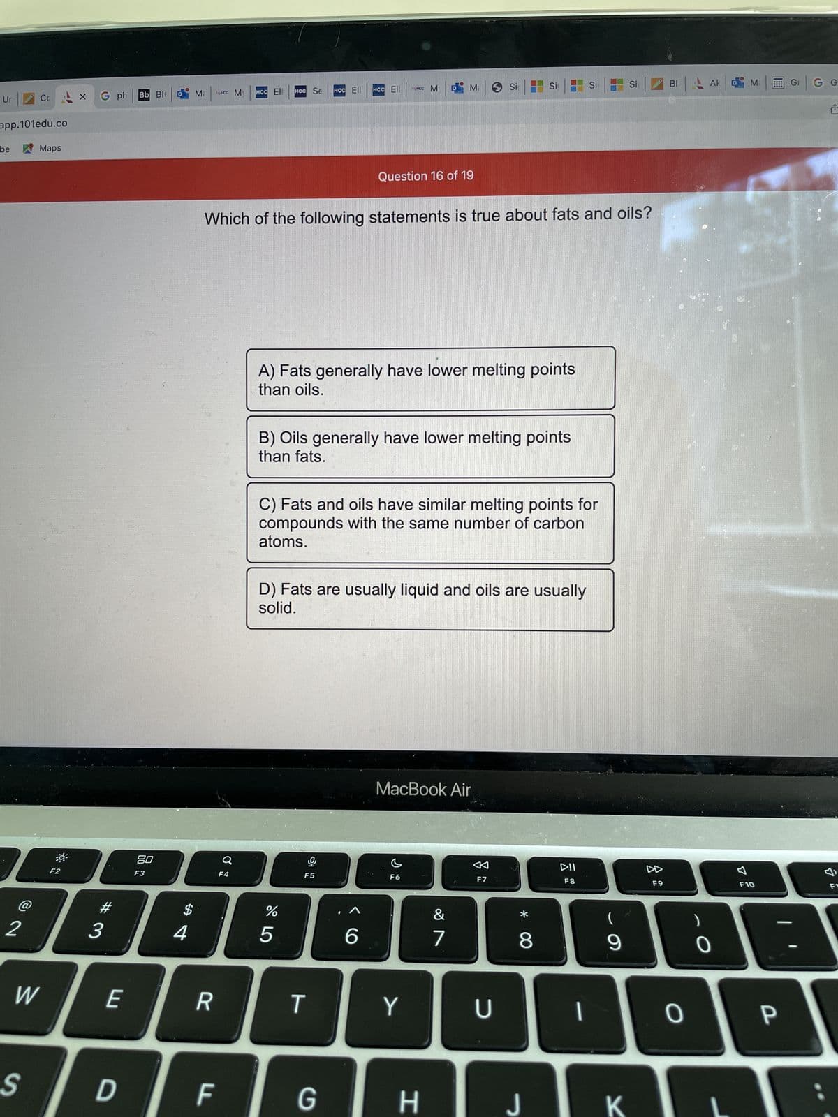 Ur
app.101edu.co
be
Cc
I
@
Maps
S
W
F2
G ph
E
Bb Bl
D
80
F3
Ma
MHCC M
R
O
$
2345
F
HCC Ell HCC Se
F4
Which of the following statements is true about fats and oils?
HCC Ell
%
HCC Ell
A) Fats generally have lower melting points
than oils.
T
B) Oils generally have lower melting points
than fats.
lº
G
MHCC M
Question 16 of 19
C) Fats and oils have similar melting points for
compounds with the same number of carbon
atoms.
D) Fats are usually liquid and oils are usually
solid.
6
M. Si
F6
MacBook Air
Y
H
&
1
7
Si
F7
U
* 00
8
J
Si
DII
F8
I
(
9
Si
K
2
F9
BI
0
Ak Ma
)
0
7
F10
P
Gr
G G
L
F1