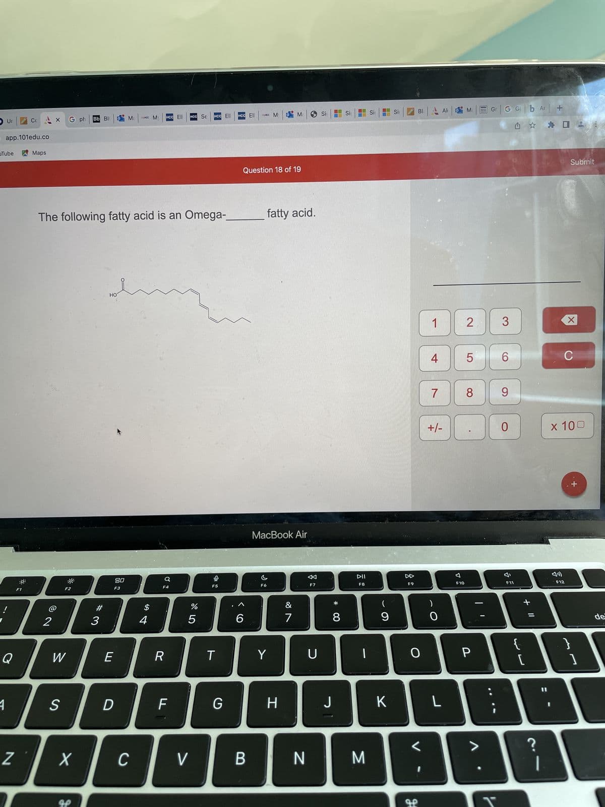 Ur
app.101edu.co
Tube
!
Q
1
Z
:0
Cc
F1
Maps
X G ph Bb Bl Ma
2
F2
W
S
The following fatty acid is an Omega-
X
#3
3
HO
80
F3
E
D
MHCC My
C
$
4
HCC Ell
F4
R
F
HCC Se
V
%
5
HCC Ell
F5
T
G
HCC Ell
6
MHCC M
Question 18 of 19
B
F6
fatty acid.
MacBook Air
Ma
Y
H
&
7
N
F7
U
Si
30
* 00
8
Si
63
DII
F8
M
Si
(
9
K
Si
F9
O
L
H
1
4
7
+/-
)
O
L
7
F10
Ma
2
5
8
P
G GI b Ar +
Û ✰ ✰
3
6
9
0
F11
لالہ
{
+ 11
[
?
|
F12
X
8
Submit
x 100
}
+
1
de