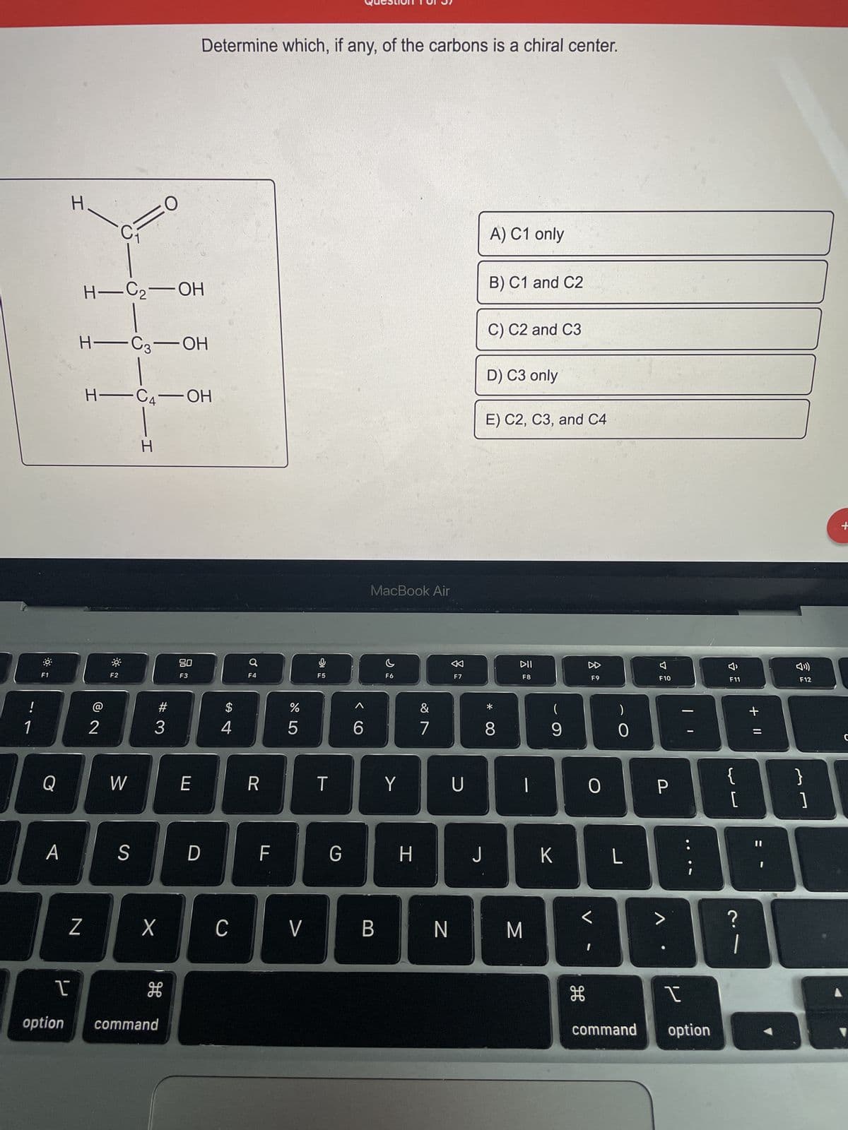 ---
### Chiral Centers in Organic Compounds

**Question 1 of 9**

**Determine which, if any, of the carbons is a chiral center.**

#### Structure:

The molecular structure presented is a carbon chain with four carbon atoms labeled from C1 to C4. Here is the structure:

```
     H        O
      \       //
   H - C1 - C2 - OH
       |       |
   H - C3 - OH
       |
     H - C4 - OH
       |
       H
```

#### Options:
- **A) C1 only**
- **B) C1 and C2**
- **C) C2 and C3**
- **D) C3 only**
- **E) C2, C3, and C4**

Chiral centers are carbon atoms that have four different substituents. Analyze the structure accordingly to determine the chiral centers.

Please select the correct answer based on your understanding of chiral centers.

---

This explanation includes a typed representation of the molecular structure and explains the options given in the context of identifying chiral centers in organic compounds.