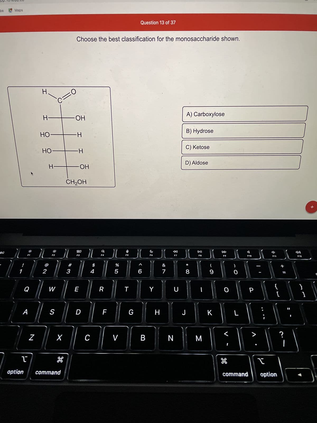 be
SC
Maps
!
1
A
ľ
F1
option
Z
H
H
HO
HO
2
C=0
H-
F2
W
S
X
H
command
-OH
-H
Choose the best classification for the monosaccharide shown.
#
3
-H
CH2OH
ОН
80
F3
E
D
}(
C
$
4
F4
R
F
%
07 2⁰
5
V
F5
T
Question 13 of 37
JU
G
>
6
B
F6
Y
H
7
DD
F7
U
N
A) Carboxylose
B) Hydrose
C) Ketose
D) Aldose
8
J
DII
F8
1
M
(
9
K
F9
O
)
O
H
L
F10
P
>
F11
[
I
command option
+ 11
?
11
1
F12
+