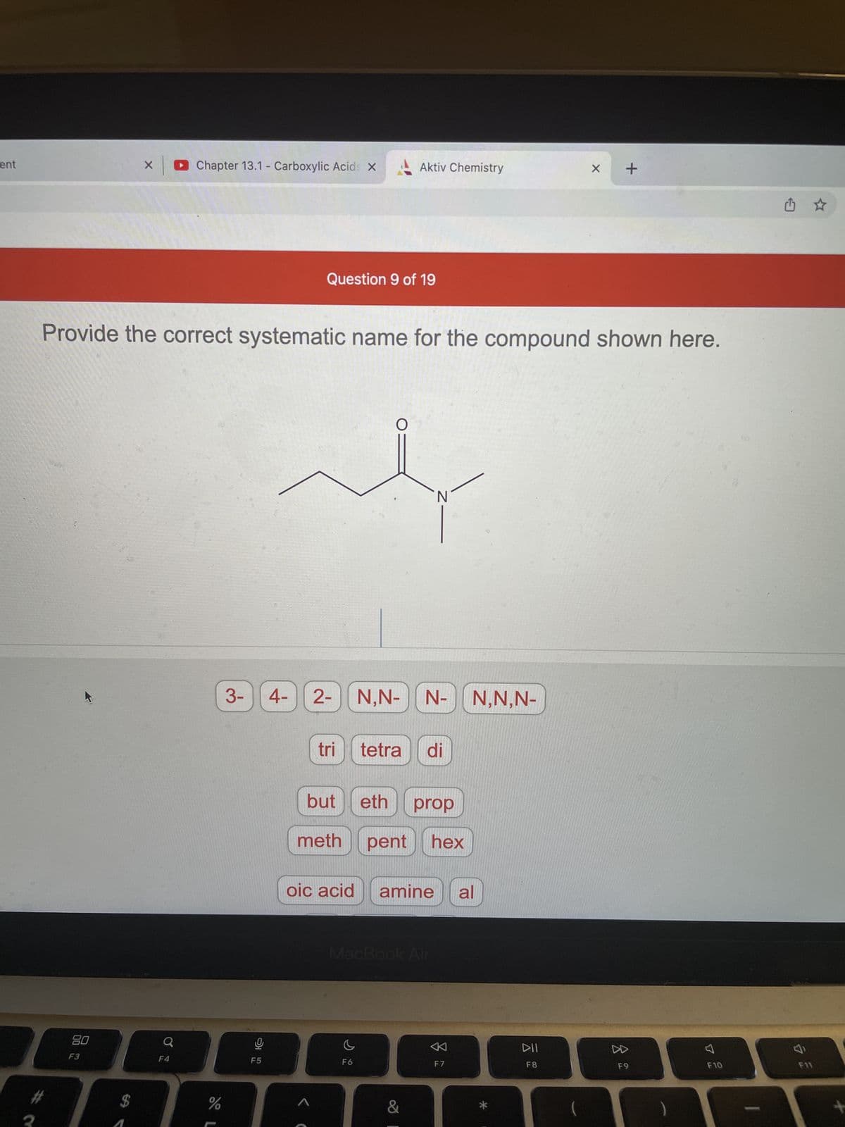 ent
X
Chapter 13.1 - Carboxylic Acids X
X
Question 9 of 19
Provide the correct systematic name for the compound shown here.
O
3-
#
80
F3
$
Q
F4
%
9
F5
4-
N
2- | N,N- N- N,N,N-
tri
tetra di
but
eth prop
meth pent hex
oic acid amine al
MacBook Air
C
F6
1
Aktiv Chemistry
&
F7
+
DII
F8
DD
F9
A
F10
F11
+