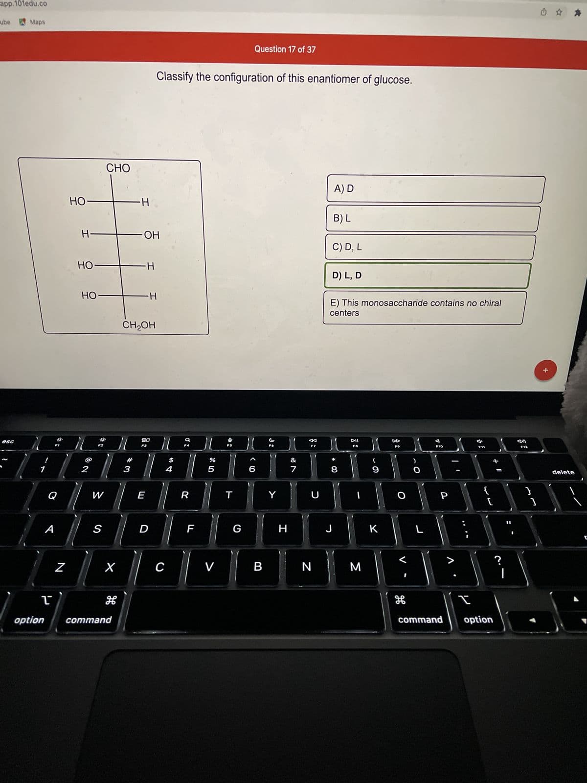 **Question 17 of 37**

**Classify the configuration of this enantiomer of glucose.**

*Diagram:*

```
      CHO
       |
      HO
       |
       H
       |
       H   
       |   
      OH
       |
      HO
       |
       H
       |
    CH2OH
```

*Multiple Choice Options:*

A) D

B) L

C) D, L

D) L, D 

E) This monosaccharide contains no chiral centers