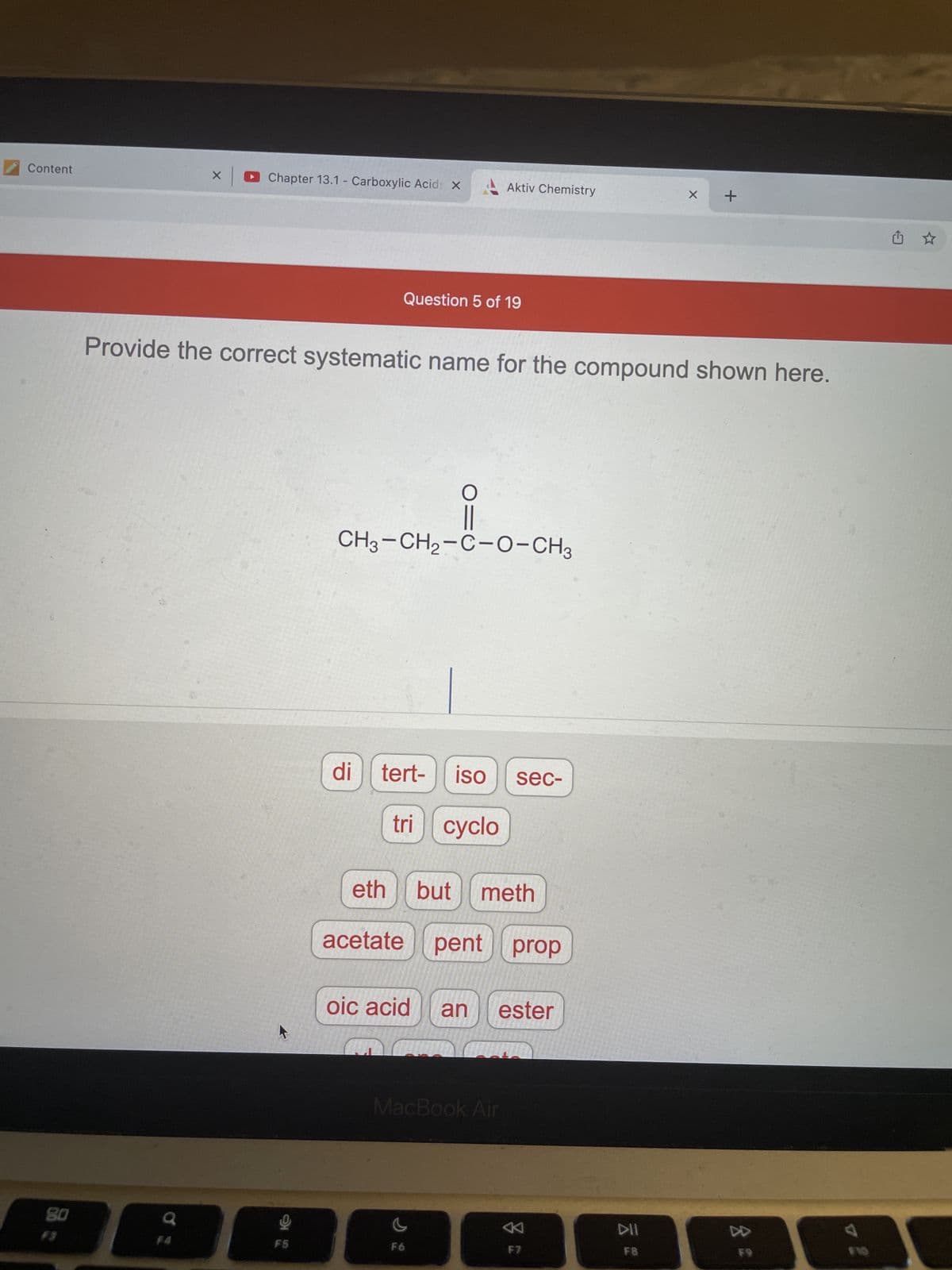 Content
Chapter 13.1 - Carboxylic Acids X
Question 5 of 19
Provide the correct systematic name for the compound shown here.
-0-0-CH₂
CH3-CH2-C-O-CH3
di
tert-
iso
sec-
tri cyclo
80
X
F4
F5
eth
acetate pent
oic acid
Aktiv Chemistry
but meth
pent prop
an ester
MacBook Air
F6
K
F7
DII
F8
X
+
F9