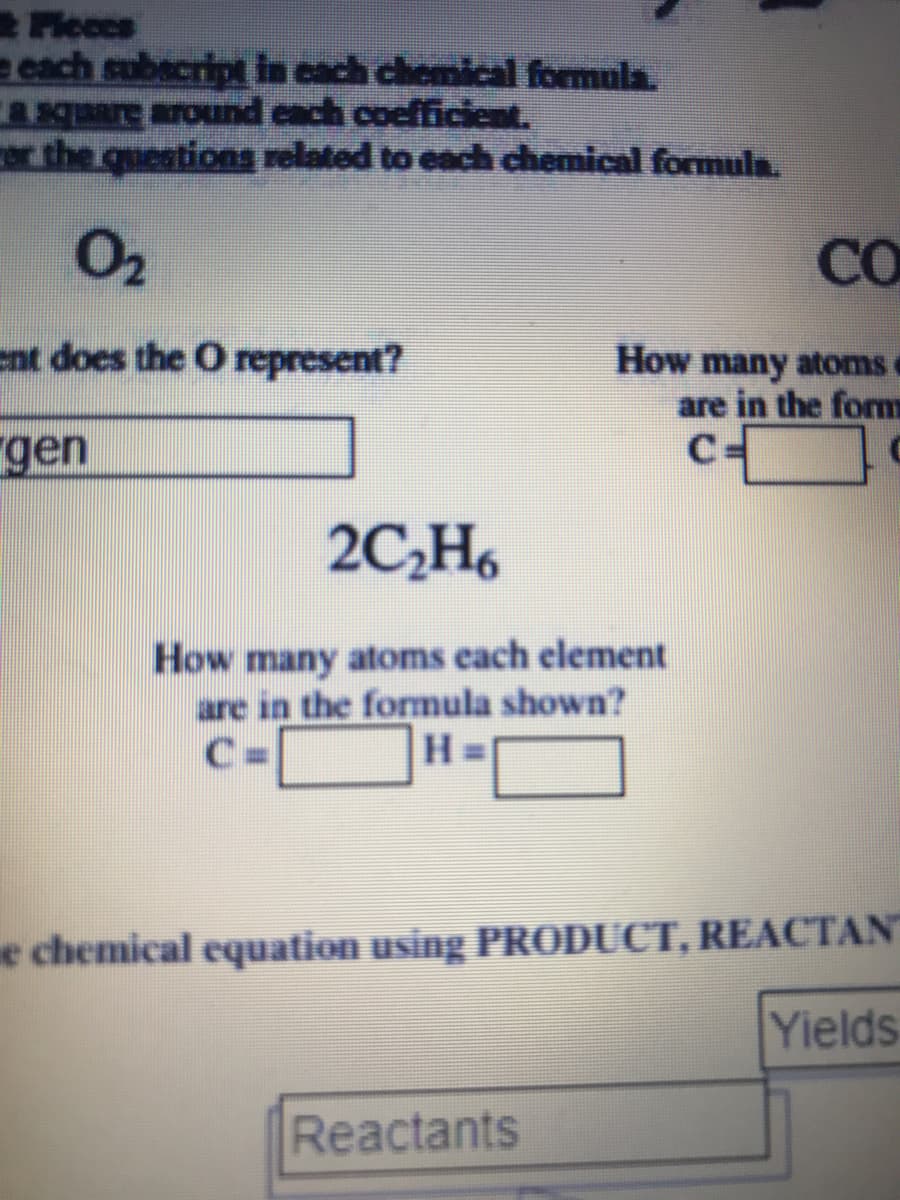 Fleces
e each subacript in cach chemical formula.
qare around cach cocfficient.
er the questions related to each chemical formula.
O2
CO
ent does the O represent?
How many atomsc
are in the form
C-
gen
2C,H6
How many atoms each element
are in the fomula shown?
H.
e chemical equation using PRODUCT, REACTAN
Yields
Reactants
