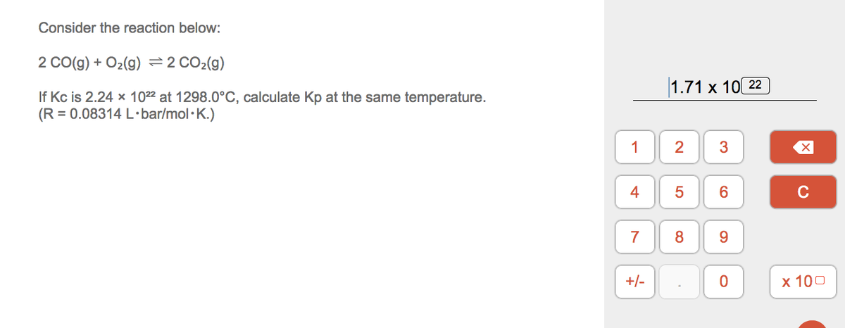 Consider the reaction below:
2 Co(g) + O2(9) =2 CO2(g)
|1.71 х 10(22
If Kc is 2.24 x 1022 at 1298.0°C, calculate Kp at the same temperature.
(R = 0.08314 L•bar/mol·K.)
1
2
3
4
C
7
8
+/-
х 100
