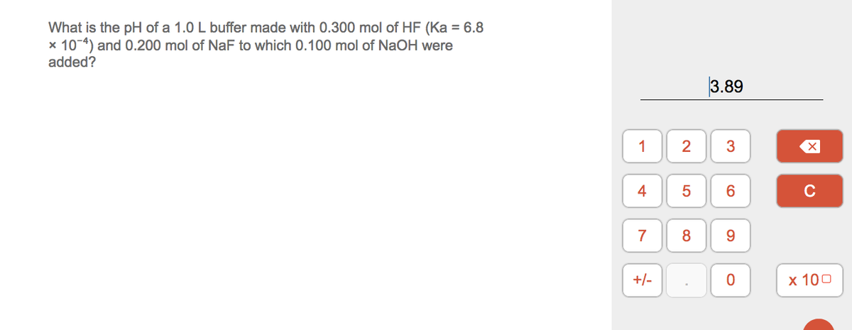 What is the pH of a 1.0 L buffer made with 0.300 mol of HF (Ka = 6.8
x 10-4) and 0.200 mol of NaF to which 0.100 mol of NaOH were
added?
3.89
1
2
3
C
7
8
+/-
х 100
4-
