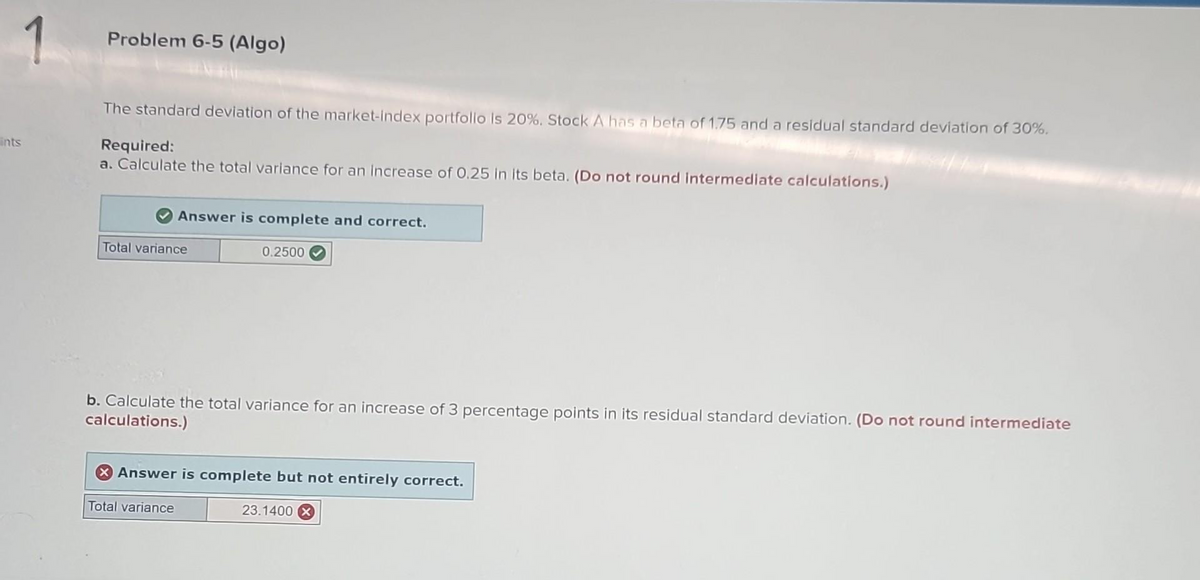 ints
1
Problem 6-5 (Algo)
The standard deviation of the market-index portfolio is 20%. Stock A has a beta of 1.75 and a residual standard deviation of 30%.
Required:
a. Calculate the total variance for an increase of 0.25 in its beta. (Do not round intermediate calculations.)
Answer is complete and correct.
Total variance
0.2500
b. Calculate the total variance for an increase of 3 percentage points in its residual standard deviation. (Do not round intermediate
calculations.)
X Answer is complete but not entirely correct.
Total variance
23.1400