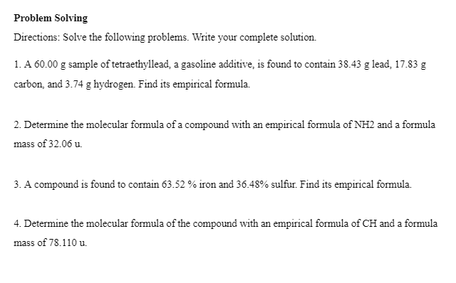 Problem Solving
Directions: Solve the following problems. Write your complete solution.
1. A 60.00 g sample of tetraethyllead, a gasoline additive, is found to contain 38.43 g lead, 17.83 g
carbon, and 3.74 g hydrogen. Find its empirical formula.
2. Determine the molecular formula of a compound with an empirical formula of NH2 and a formula
mass of 32.06 u.
3. A compound is found to contain 63.52 % iron and 36.48% sulfur. Find its empirical formula.
4. Determine the molecular formula of the compound with an empirical formula of CH and a formula
mass of 78.110 u.
