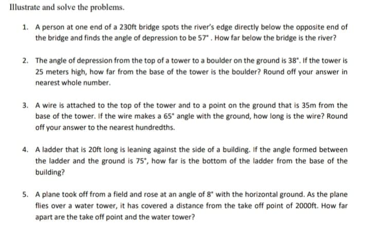Illustrate and solve the problems.
1. A person at one end of a 230ft bridge spots the river's edge directly below the opposite end of
the bridge and finds the angle of depression to be 57". How far below the bridge is the river?
2. The angle of depression from the top of a tower to a boulder on the ground is 38". If the tower is
25 meters high, how far from the base of the tower is the boulder? Round off your answer in
nearest whole number.
3. A wire is attached to the top of the tower and to a point on the ground that is 35m from the
base of the tower. If the wire makes a 65* angle with the ground, how long is the wire? Round
off your answer to the nearest hundredths.
4. A ladder that is 20ft long is leaning against the side of a building. If the angle formed between
the ladder and the ground is 75', how far is the bottom of the ladder from the base of the
building?
5. A plane took off from a field and rose at an angle of 8* with the horizontal ground. As the plane
flies over a water tower, it has covered a distance from the take off point of 2000ft. How far
apart are the take off point and the water tower?
