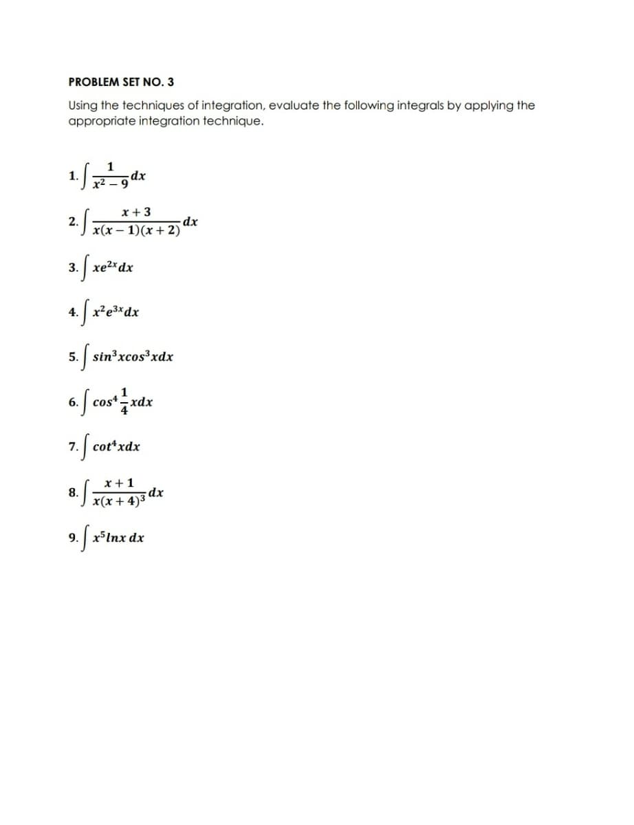 PROBLEM SET NO. 3
Using the techniques of integration, evaluate the following integrals by applying the
appropriate integration technique.
1
dx
x2 – 9
x + 3
dx
2.
x(x – 1)(x + 2)
3. xe2*dx
4. fx*e*dx
5. sin³xcos³xdx
1
6. | cos* xdx
7. cot*xdx
x +1
dx
x(x+ 4)3
8.
9. x5Inx dx
