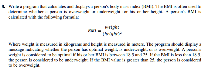 8. Write a program that calculates and displays a person's body mass index (BMI). The BMI is often used to
determine whether a person is overweight or underweight for his or her height. A person's BMI is
calculated with the following formula:
weight
BMI =
(height)²
Where weight is measured in kilograms and height is measured in meters. The program should display a
message indicating whether the person has optimal weight, is underweight, or is overweight. A person's
weight is considered to be optimal if his or her BMI is between 18.5 and 25. If the BMI is less than 18.5,
the person is considered to be underweight. If the BMI value is greater than 25, the person is considered
to be overweight.
