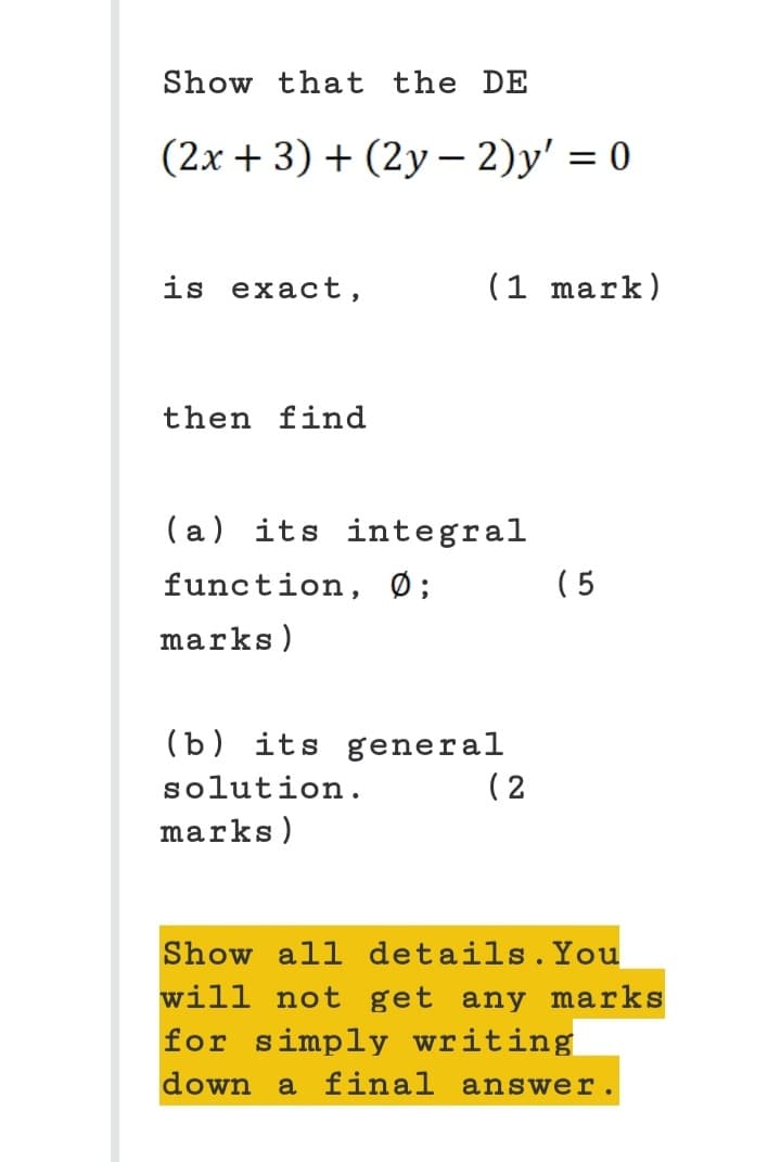 Show that the DE
(2x + 3) + (2y - 2)y' = 0
is exact,
then find
(1 mark)
(a) its integral
function, Ø;
marks)
(b) its general
solution.
marks)
(2
(5
Show all details. You
will not get any marks
for simply writing
down a final answer.