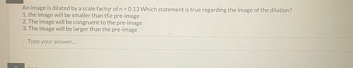 An image is dilated by a scale factor of n = 0.13 Which statement is true regarding the image of the dilation?
1. the image will be smaller than the pre-image
2. The image will be congruent to the pre-image
3. The image will be larger than the pre-image
Type your answer...