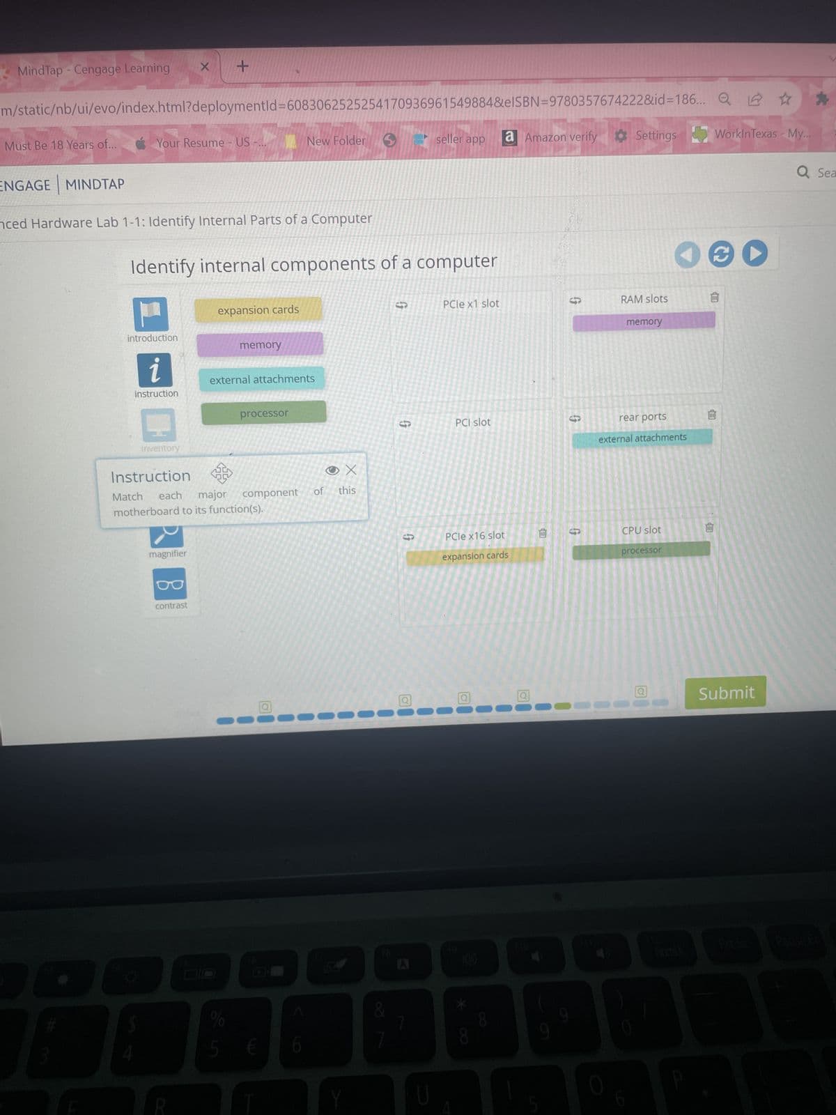 MindTap - Cengage Learning X +
m/static/nb/ui/evo/index.html?deploymentid=6083062525254170936961549884&eISBN=9780357674222&id=186...
Must Be 18 Years of...
ENGAGE MINDTAP
Your Resume - US -...
nced Hardware Lab 1-1: Identify Internal Parts of a Computer
1
instruction
Identify internal components of a computer
M
introduction
inventory
Match
magnifier
expansion cards
contrast
memory
Instruction
each
component
major
motherboard to its function(s).
New Folder
external attachments
processor
%
5 €
Q
of
X
this
Y
&
$
G
G
Q
seller app
U
PCIe x1 slot
PCI slot
2☆
a Amazon verify Settings WorkinTexas - My...
PCIe x16 slot
expansion cards
Q
Q
B
S
RAM slots
CO
memory
rear ports
external attachments
CPU slot
processor
O@D
Q
回
141
Submit
*
Q Sea