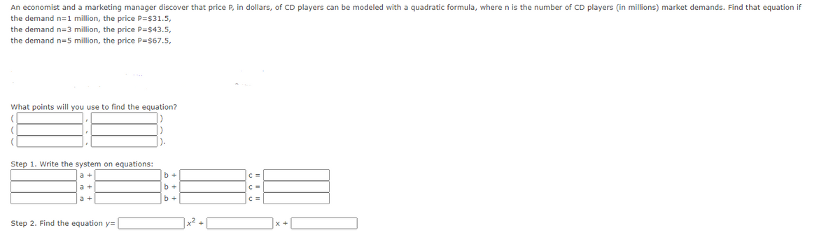 An economist and a marketing manager discover that price P, in dollars, of CD players can be modeled with a quadratic formula, where n is the number of CD players (in millions) market demands. Find that equation if
the demand n=1 million, the price P=$31.5,
the demand n=3 million, the price P=$43.5,
the demand n=5 million, the price P=$67.5,
What points will you use to find the equation?
(
(
Step 1. Write the system on equations:
a +
Step 2. Find the equation y=
).
b +
b +
b +
x² +
C =
C =