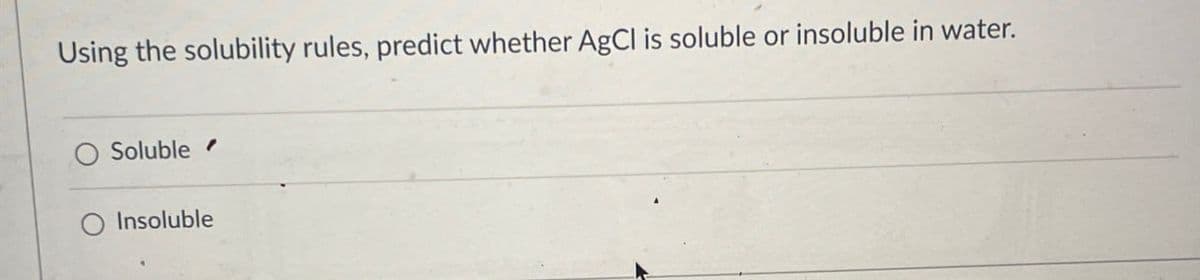 Using the solubility rules, predict whether AgCl is soluble or insoluble in water.
O Soluble
O Insoluble