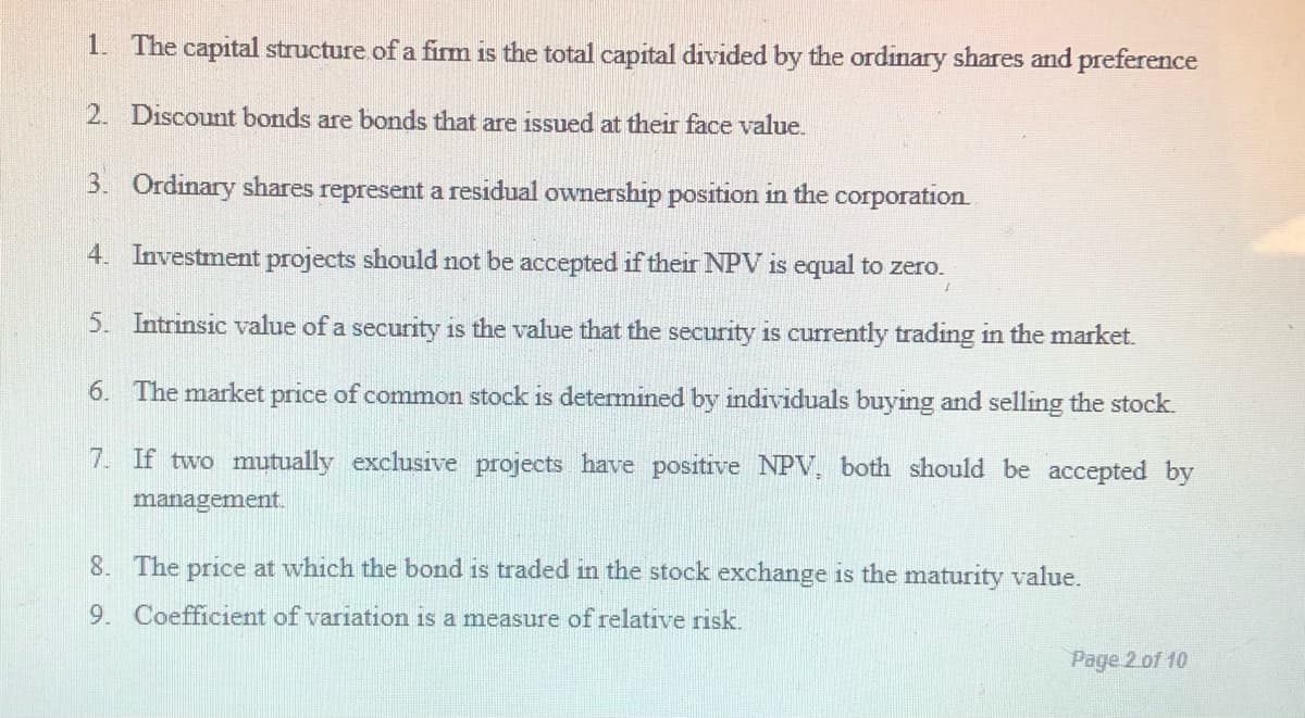 1. The capital structure.of a firm is the total capital divided by the ordinary shares and preference
2. Discount bonds are bonds that are issued at their face value.
3. Ordinary shares represent a residual ownership position in the corporation
4. Investment projects should not be accepted if their NPV is equal to zero.
5. Intrinsic value of a security is the value that the security is currently trading in the market.
6. The market price of common stock is determined by individuals buying and selling the stock.
7. If two mutually exclusive projects have positive NPV, both should be accepted by
management.
8. The price at which the bond is traded in the stock exchange is the maturity value.
9. Coefficient of variation is a measure of relative risk.
Page 2 of 10
