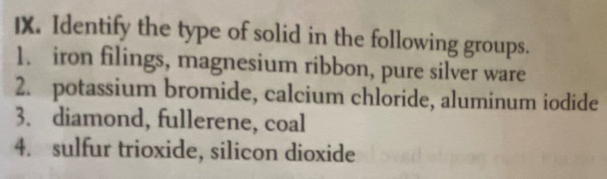 IX. Identify the type of solid in the following groups.
1. iron filings, magnesium ribbon, pure silver ware
2. potassium bromide, calcium chloride, aluminum iodide
3. diamond, fullerene, coal
4. sulfur trioxide, silicon dioxide
