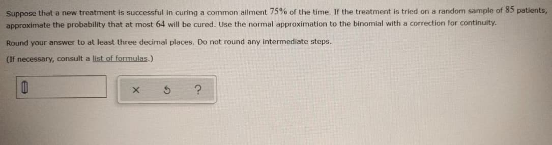 Suppose that a new treatment is successful in curing a common ailment 75% of the time. If the treatment is tried on a random sample of 85 patients,
approximate the probability that at most 64 will be cured. Use the normal approximation to the binomial with a correction for continuity.
Round your answer to at least three decimal places, Do not round any intermediate steps.
(If necessary, consult a list of formulas.)
