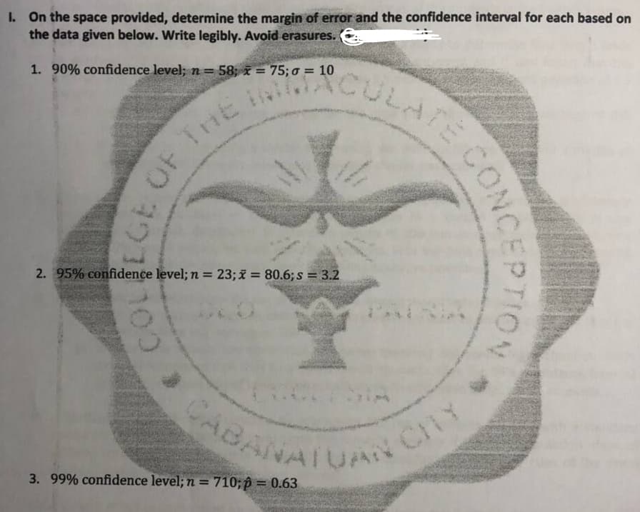 CABANATUAN CY
RCULATE CONG
I. On the space provided, determine the margin of error and the confidence interval for each based on
the data given below. Write legibly. Avoid erasures.
TE
CULA
ACULA
1. 90% confidence level; n=
58; x = 75; o = 10
OF THE
%3D
2. 95% confidence level; n = 23;x = 80.6;s = 3.2
BANATUA
Cn
3. 99% confidence level; n = 710; p = 0.63
%3D
%3D
ECO
