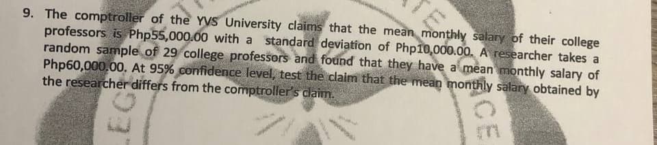 9. The comptroller of the YVS University claims that the mean monthly salary of their college
professors is Php55,000.00 with a standard deviation of Php10,000.00. A researcher takes a
random sample of 29 college professors and found that they have a mean monthly salary of
Php60,000.00. At 95% confidence level, test the claim that the mean monthly sälary obtained by
the researcher differs from the comptroller's claim.
EG
ICE

