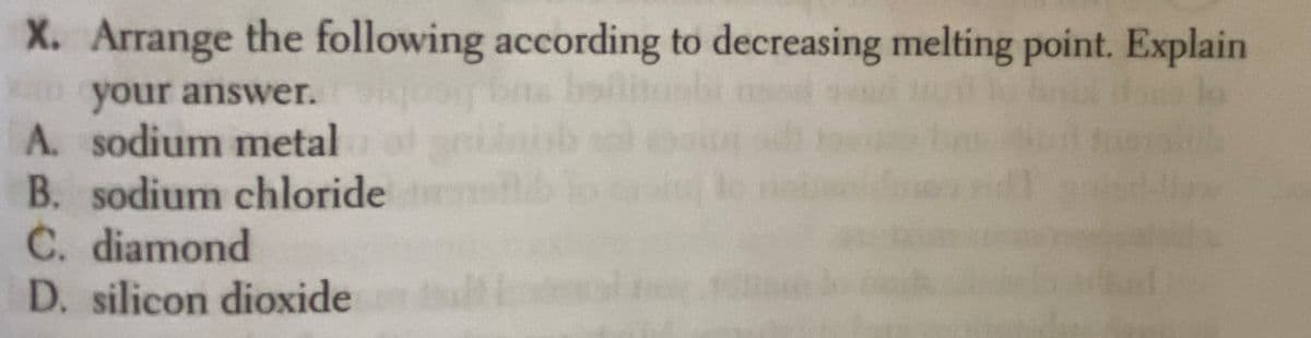 X. Arrange the following according to decreasing melting point. Explain
Dyour answer.
A. sodium metal
B. sodium chloride
C. diamond
D. silicon dioxide
