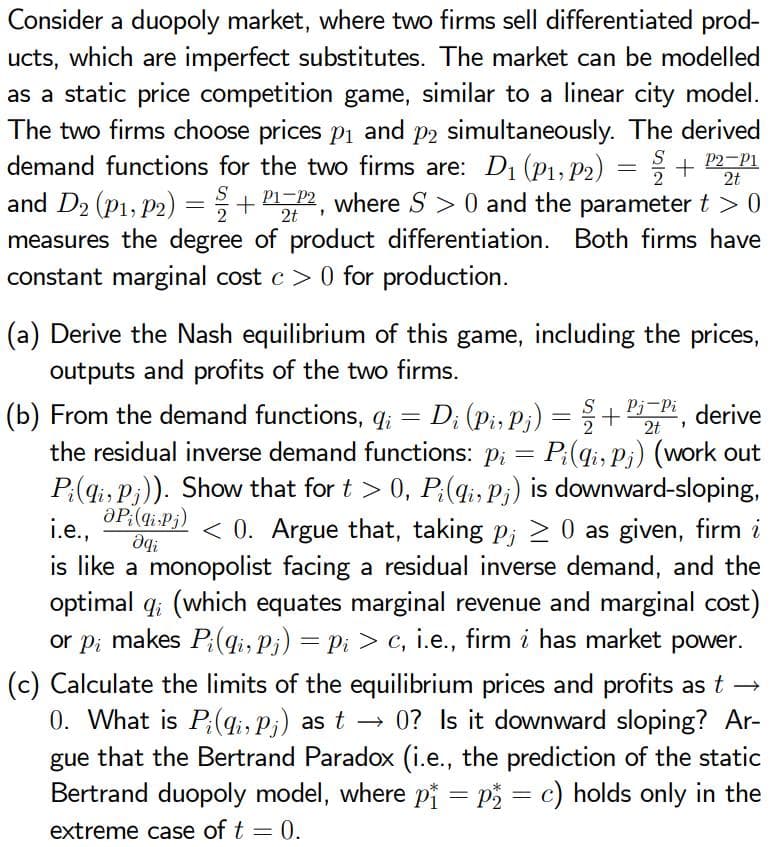 Consider a duopoly market, where two firms sell differentiated prod-
ucts, which are imperfect substitutes. The market can be modelled
as a static price competition game, similar to a linear city model.
The two firms choose prices p1 and p2 simultaneously. The derived
demand functions for the two firms are: D1 (P1, P2) = + P2P1
and D2 (P1, P2) =+ 2, where S > 0 and the parameter t > 0
measures the degree of product differentiation. Both firms have
constant marginal cost c > 0 for production.
S
2t
S
(a) Derive the Nash equilibrium of this game, including the prices,
outputs and profits of the two firms.
Pj-Pi derive
(b) From the demand functions, q; = D; (pi, Pj) =
the residual inverse demand functions: p; = P:(qi, P¡) (work out
P;(qi, P;)). Show that for t > 0, P;(4;, P;) is downward-sloping,
aP:(gi-Pj)
+
2t
i.e.,
< 0. Argue that, taking p; 2 0 as given, firm i
is like a monopolist facing a residual inverse demand, and the
optimal q; (which equates marginal revenue and marginal cost)
or p; makes P;(qi, Pi) = Pi > c, i.e., firm i has market power.
(c) Calculate the limits of the equilibrium prices and profits as t →
0. What is P;(qi, p;) as t → 0? Is it downward sloping? Ar-
gue that the Bertrand Paradox (i.e., the prediction of the static
Bertrand duopoly model, where pj = P = c) holds only in the
extreme case of t = 0.
