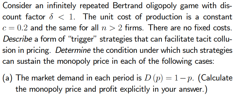 Consider an infinitely repeated Bertrand oligopoly game with dis-
count factor d < 1. The unit cost of production is a constant
c = 0.2 and the same for all n > 2 firms. There are no fixed costs.
Describe a form of "trigger" strategies that can facilitate tacit collu-
sion in pricing. Determine the condition under which such strategies
can sustain the monopoly price in each of the following cases:
(a) The market demand in each period is D (p) = 1–p. (Calculate
the monopoly price and profit explicitly in your answer.)
