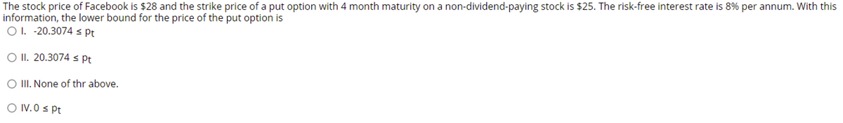 The stock price of Facebook is $28 and the strike price of a put option with 4 month maturity on a non-dividend-paying stock is $25. The risk-free interest rate is 8% per annum. With this
information, the lower bound for the price of the put option is
O 1. -20.3074 s Pt
O II. 20.3074 s Pt
O II. None of thr above.
O IV.0 s Pt
