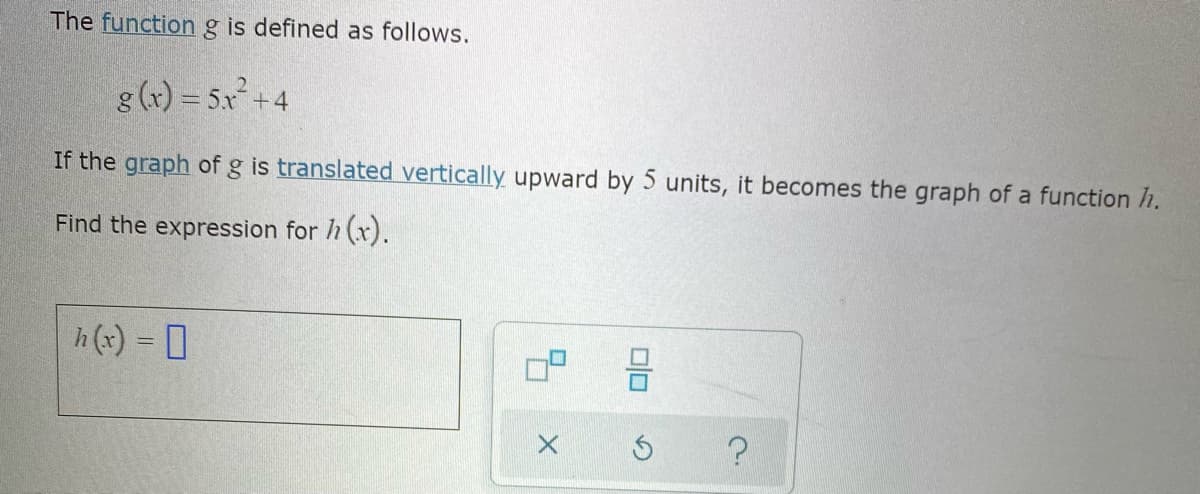 The functiong is defined as follows.
g (x) = 5x +4
If the graph of g is translated vertically upward by 5 units, it becomes the graph of a function h.
Find the expression for h (x).
h (x) = 0
