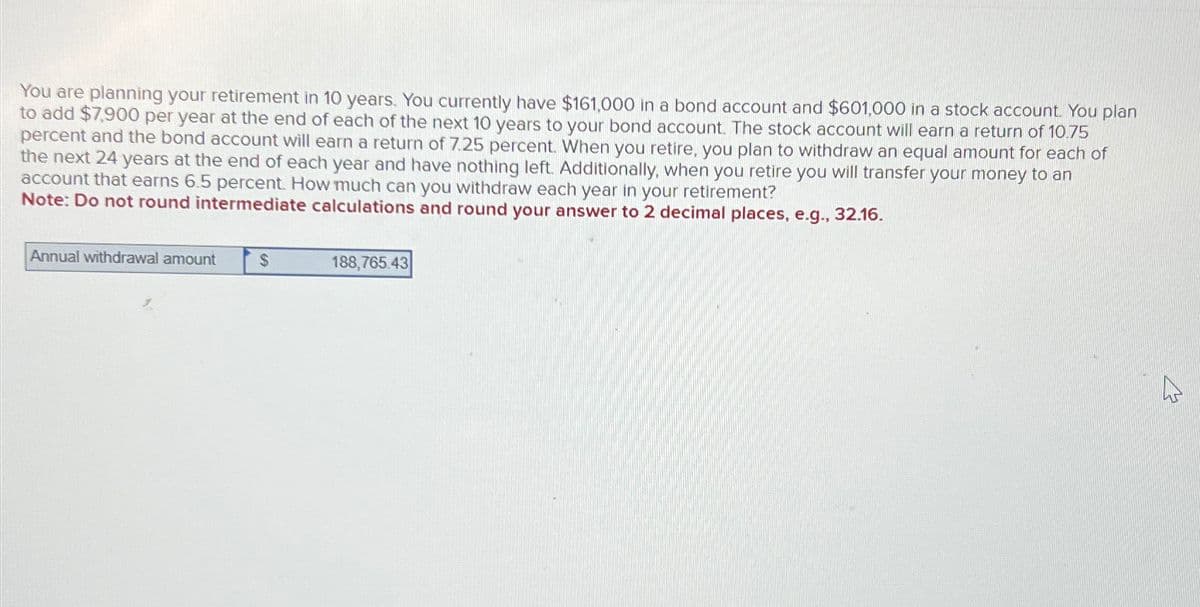 You are planning your retirement in 10 years. You currently have $161,000 in a bond account and $601,000 in a stock account. You plan
to add $7,900 per year at the end of each of the next 10 years to your bond account. The stock account will earn a return of 10.75
percent and the bond account will earn a return of 7.25 percent. When you retire, you plan to withdraw an equal amount for each of
the next 24 years at the end of each year and have nothing left. Additionally, when you retire you will transfer your money to an
account that earns 6.5 percent. How much can you withdraw each year in your retirement?
Note: Do not round intermediate calculations and round your answer to 2 decimal places, e.g., 32.16.
Annual withdrawal amount
$
188,765.43