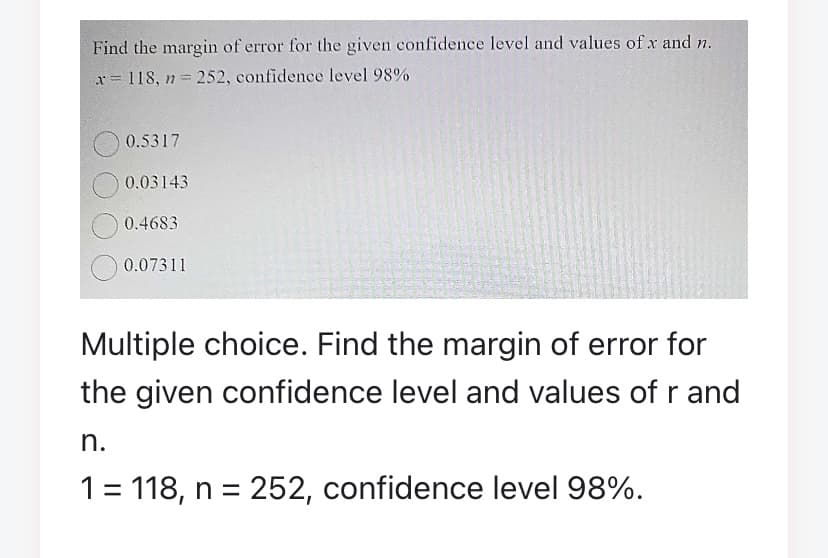 Find the margin of error for the given confidence level and values of x and n.
x= 118, n 252, confidence level 98%
0.5317
0.03143
0.4683
0.07311
Multiple choice. Find the margin of error for
the given confidence level and values of r and
n.
1= 118, n = 252, confidence level 98%.
%3D
