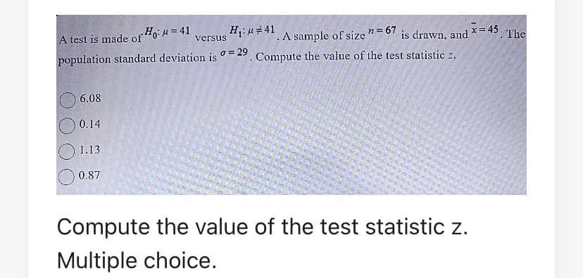 A test is made of Ho:u = 41
H: u#41
n = 67
is drawn, and = 45 The
.A sample of size
. Compute the value of the test statistic 2.
!!
versus
population standard deviation is = 29
6.08
0.14
1.13
0.87
Compute the value of the test statistic z.
Multiple choice.
