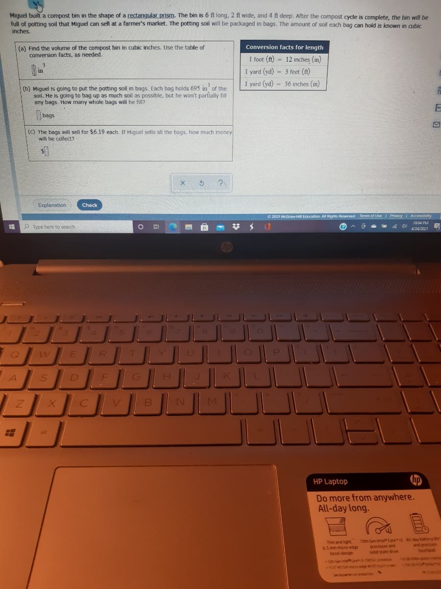 Miguel built a compost bin in the shape of a rectangular prism. The bin is 6 ft long, 2 ft wide, and 4 ft deep. After the compost cycle is complete, the bin will be
full of potting soil that Miguel can sell at a farmer's market. The potting soil will be packaged in bags. The amount of soil each bag can hold is known in aubic
inches.
Conversion facts for length
(a) Find the volume of the compost bin in cubic inches. Use the table of
conversion facts, as needed.
1 foot (ft) = 12 inches (in)
3
1 yard (yd) = 3 feet (ft)
in
1 yard (yd) = 36 inches (in)
%3D
(b) Miguel is going to put the potting soil in bags. Each bag holds 695 in of the
soil. He is going to bag up as much soil as possible, but he won't partially fill
any bags. How many whole bags will he fill?
bags
(c) The bags will sell for $6.19 each. If Miguel sells all the bags, how much money
will he collect?
Explanation
Check
2021 McGraw Hill Education. All Rights Reserved Terms of Use | Privacy Accessibility
10:04 PM
P Type here to search
4/24/2021
Cop
24
3
4.
6.
R
A
alt
HP Laptop
p
Do more from anywhere.
All-day long.
Thin and light.
6.5 mm micro-edge
bezel design
10th Gen Intel Core3 All-day battery life
processor and
solid state drive
and precision
touchpad
e DORA
7GAO
10th en inteKore3-1005SG processor
156HO SMA moo-edge wRD touct n
See daamen.o-productbox
