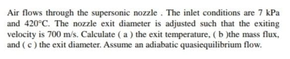 Air flows through the supersonic nozzle . The inlet conditions are 7 kPa
and 420°C. The nozzle exit diameter is adjusted such that the exiting
velocity is 700 m/s. Calculate ( a ) the exit temperature, (b )the mass flux,
and (c) the exit diameter. Assume an adiabatic quasiequilibrium flow.
