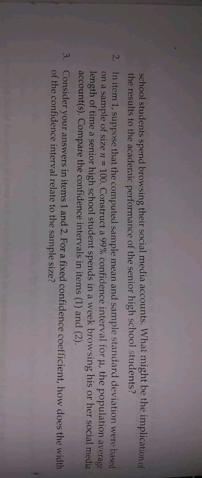 school students spend browsing their social media accounts. What might be the implication of
the results to the acadenmic performance of the senior high school students?
In item 1, suppose that the computed sample mean and sample standard deviation were based
on a sample of size n
length of time a senior high school student spends in a week browsing his or her social media
account(s). Compare the confidence intervals in items (1) and (2).
2.
100. Construct a 99% confidence interval for µ, the population average
3. Consider your answers in items 1 and 2. For a fixed confidence coefficient, how does the width
of the confidence interval relate to the sample size?
