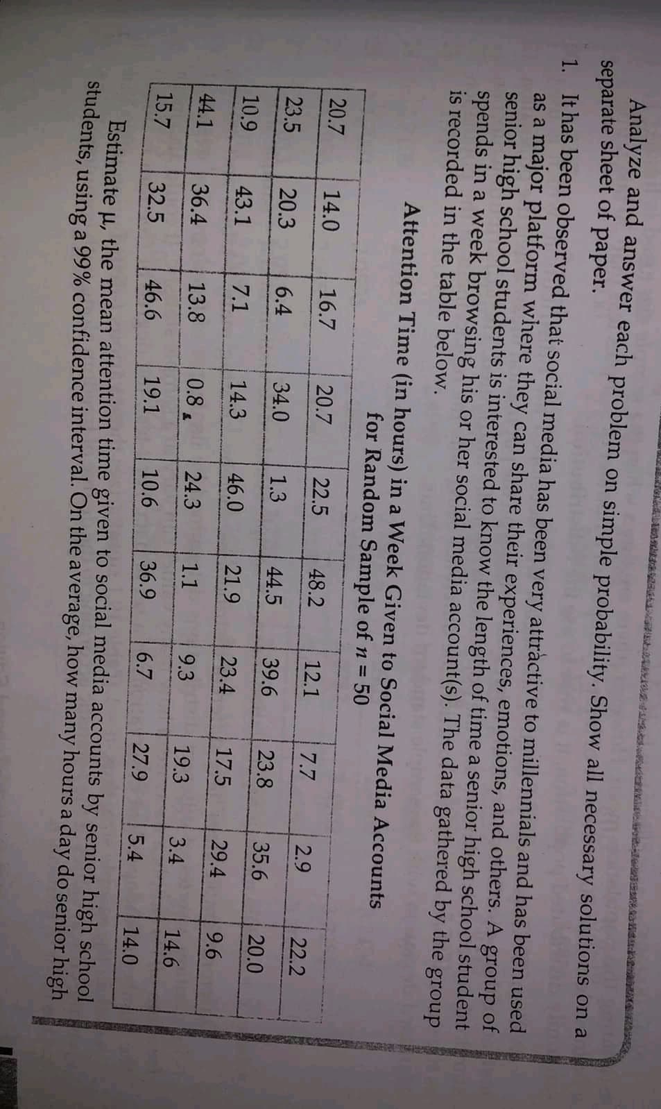 Analyze and answer each problem on simple probability. Show all necessary solutions on a
separate sheet of paper.
1. It has been observed that social media has been very attràctive to millennials and has been used
as a major platform where they can share their experiences, emotions, and others. A group of
senior high school students is interested to know the length of time a senior high school student
spends in a week browsing his or her social media account(s). The data gathered by the group
is recorded in the table below.
Attention Time (in hours) in a Week Given to Social Media Accounts
for Random Sample of n = 50
20.7
14.0
16.7
20.7
22.5
48.2
12.1
7.7
2.9
22.2
23.5
20.3
6.4
34.0
1.3
44.5
39.6
23.8
35.6
20.0
10.9
43.1
7.1
14.3
46.0
21.9
23.4
17.5
29.4
9.6
44.1
36.4
13.8
0.8
24.3
1.1
9.3
19.3
3.4
14.6
15.7
32.5
46.6
19.1
10.6
36.9
6.7
27.9
5.4
14.0
Estimate u, the mean attention time given to social media accounts by senior high school
students, using a 99% confidence interval. On the average, how many hours a day do senior high
