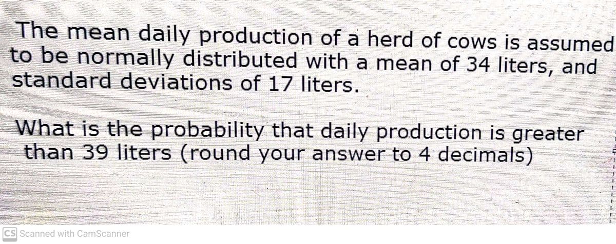 The mean daily production of a herd of cows is assumed
to be normally distributed with a mean of 34 liters, and
standard deviations of 17 liters.
What is the probability that daily production is greater
than 39 liters (round your answer to 4 decimals)
CS Scanned with CamScanner