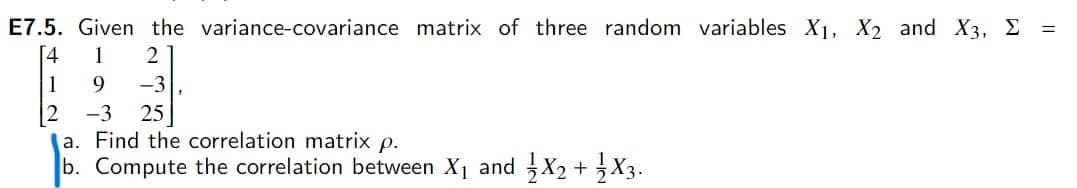 E7.5. Given the variance-covariance matrix of three random variables X1, X2 and X3, E
[4
1
2
1
-3
-3
25
a. Find the correlation matrix p.
b. Compute the correlation between X1 and X2 + X3.
