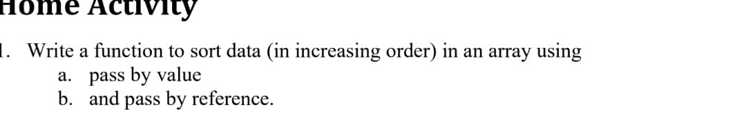 Home Activity
1. Write a function to sort data (in increasing order) in an array using
a. pass by value
b. and pass by reference.
