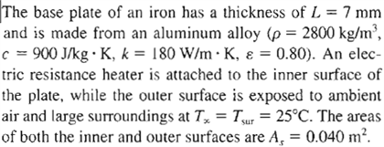 The base plate of an iron has a thickness of L = 7 mm
and is made from an aluminum alloy (p = 2800 kg/m³,
c = 900 J/kg • K, k = 180 W/m K, & = 0.80). An elec-
tric resistance heater is attached to the inner surface of
the plate, while the outer surface is exposed to ambient
air and large surroundings at Tx = Tsur = 25°C. The areas
of both the inner and outer surfaces are A₁ = 0.040 m².