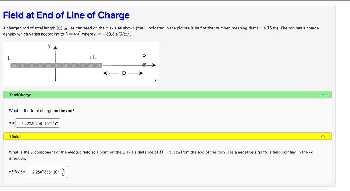 Field at End of Line of Charge
A charged rod of total length 8.3 m lies centered on the x axis as shown (the L indicated in the picture is half of that number, meaning that L = 4.15 m). The rod has a charge
density which varies according to λ = ax² where a = -50.8 μC/m³.
YA
-L
TotalCharge
What is the total charge on the rod?
q= -2.42056496 107 C
Efield
eField = -2.2807856-105
+L
N
P
What is the component of the electric field at a point on the x axis a distance of D = 5.4 m from the end of the rod? Use a negative sign for a field pointing in the -x
direction.
X
>