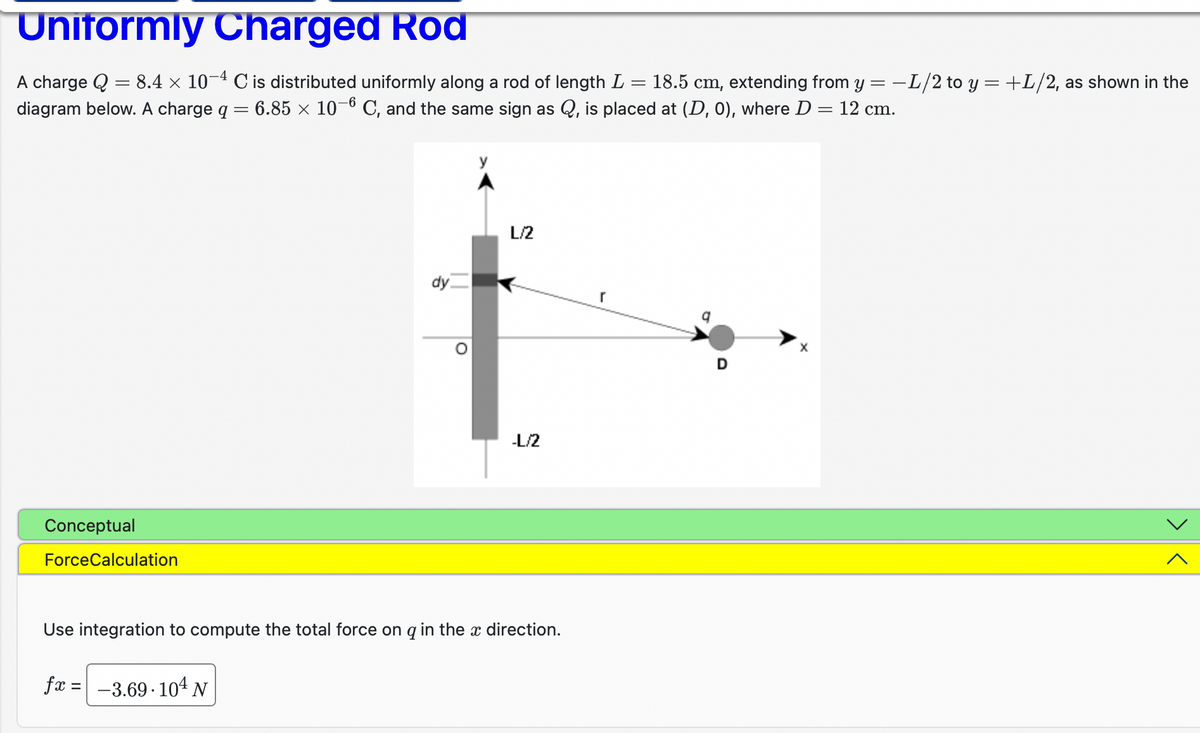 Uniformly Charged Rod
=
=
A charge Q 8.4 x 10-4 C is distributed uniformly along a rod of length L 18.5 cm, extending from y = −L/2 to y = +L/2, as shown in the
diagram below. A charge q = 6.85 × 10-6 C, and the same sign as Q, is placed at (D, 0), where D = 12 cm.
Conceptual
ForceCalculation
dy
fx = -3.69.10¹ N
O
L/2
-L/2
Use integration to compute the total force on q in the x direction.
r
D