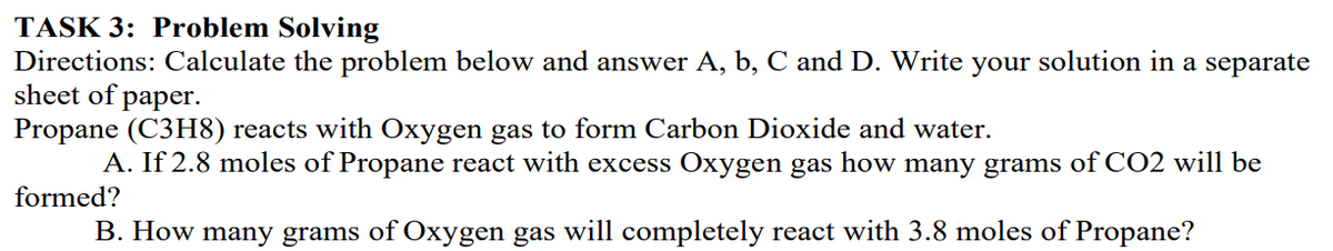 TASK 3: Problem Solving
Directions: Calculate the problem below and answer A, b, C and D. Write your solution in a separate
sheet of
раper.
Propane (C3H8) reacts with Oxygen gas to form Carbon Dioxide and water.
A. If 2.8 moles of Propane react with excess Oxygen gas how many grams of CO2 will be
formed?
B. How many grams of Oxygen gas will completely react with 3.8 moles of Propane?
