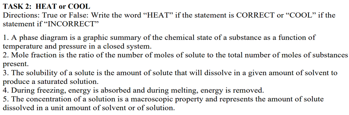 TASK 2: HEAT or COOL
Directions: True or False: Write the word "HEAT" if the statement is CORRECT or "COOL" if the
statement if“INCORRECT"
1. A phase diagram is a graphic summary of the chemical state of a substance as a function of
temperature and pressure in a closed system.
2. Mole fraction is the ratio of the number of moles of solute to the total number of moles of substances
present.
3. The solubility of a solute is the amount of solute that will dissolve in a given amount of solvent to
produce a saturated solution.
4. During freezing, energy is absorbed and during melting, energy is removed.
5. The concentration of a solution is a macroscopic property and represents the amount of solute
dissolved in a unit amount of solvent or of solution.
