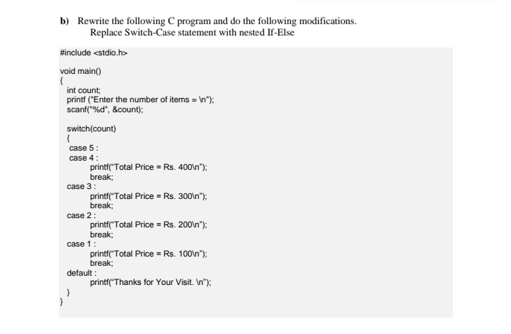 b) Rewrite the following C program and do the following modifications.
Replace Switch-Case statement with nested If-Else
#include <stdio.h>
void main()
int count;
printf ("Enter the number of items = \n");
scanf("%d", &count);
switch(count)
{
case 5:
case 4:
printf("Total Price = Rs. 400\n");
break;
case 3:
printf("Total Price = Rs. 300\n");
break;
case 2:
printf("Total Price = Rs. 200\n");
break;
case 1:
printf("Total Price = Rs. 100\n");
break;
default :
printf("Thanks for Your Visit. In");
